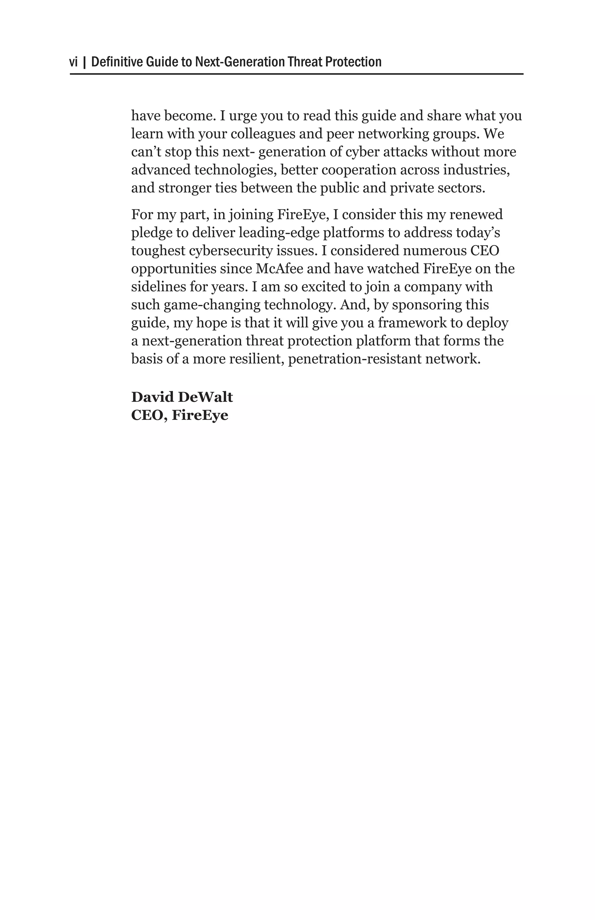 vi | Definitive Guide to Next-Generation Threat Protection


           have become. I urge you to read this guide and share what you
           learn with your colleagues and peer networking groups. We
           can’t stop this next- generation of cyber attacks without more
           advanced technologies, better cooperation across industries,
           and stronger ties between the public and private sectors.
           For my part, in joining FireEye, I consider this my renewed
           pledge to deliver leading-edge platforms to address today’s
           toughest cybersecurity issues. I considered numerous CEO
           opportunities since McAfee and have watched FireEye on the
           sidelines for years. I am so excited to join a company with
           such game-changing technology. And, by sponsoring this
           guide, my hope is that it will give you a framework to deploy
           a next-generation threat protection platform that forms the
           basis of a more resilient, penetration-resistant network.

           David DeWalt
           CEO, FireEye
 