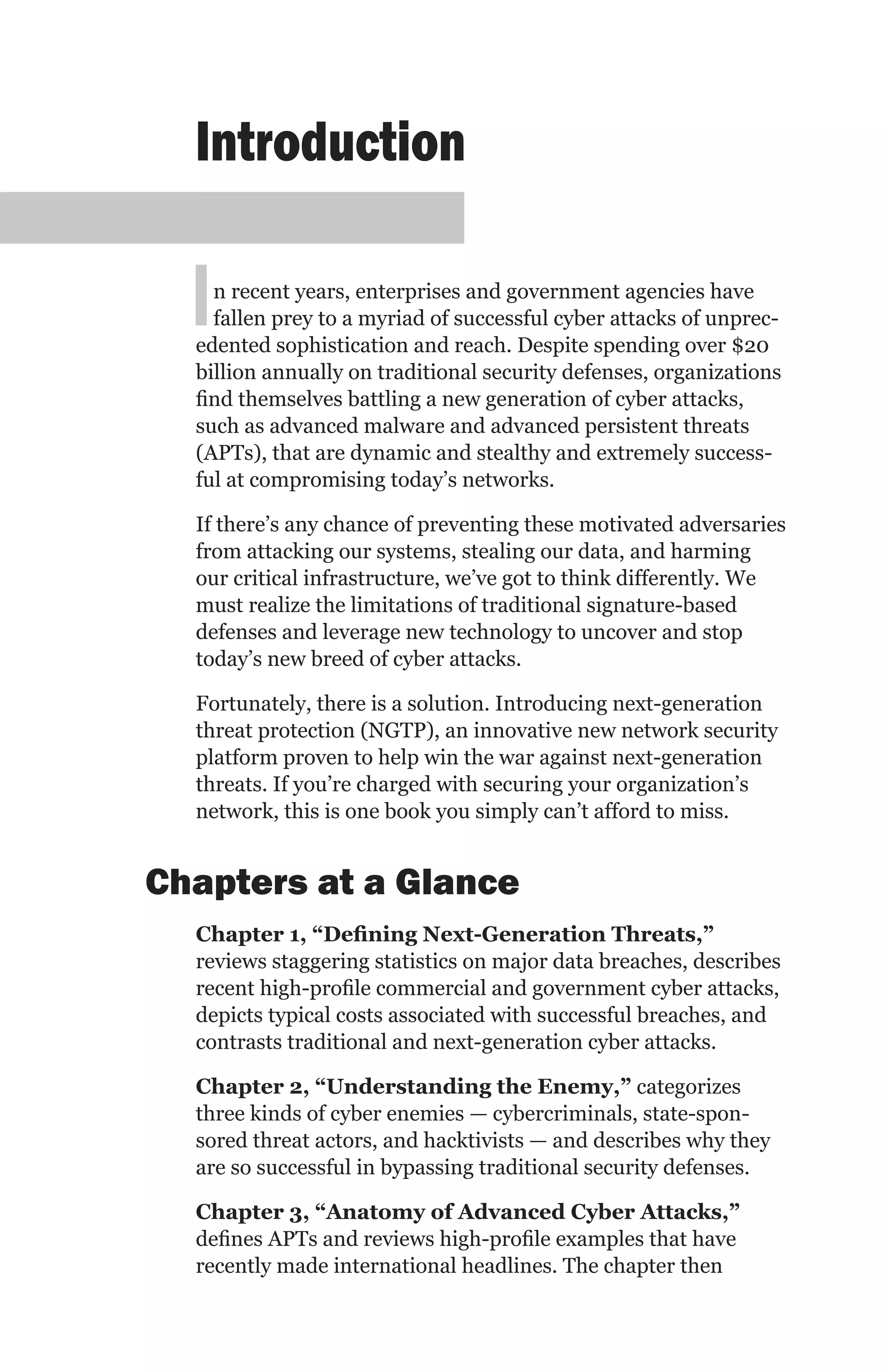 Introduction

  I n recent years, enterprises and government agencies have
    fallen prey to a myriad of successful cyber attacks of unprec-
  edented sophistication and reach. Despite spending over $20
  billion annually on traditional security defenses, organizations
  find themselves battling a new generation of cyber attacks,
  such as advanced malware and advanced persistent threats
  (APTs), that are dynamic and stealthy and extremely success-
  ful at compromising today’s networks.

  If there’s any chance of preventing these motivated adversaries
  from attacking our systems, stealing our data, and harming
  our critical infrastructure, we’ve got to think differently. We
  must realize the limitations of traditional signature-based
  defenses and leverage new technology to uncover and stop
  today’s new breed of cyber attacks.

  Fortunately, there is a solution. Introducing next-generation
  threat protection (NGTP), an innovative new network security
  platform proven to help win the war against next-generation
  threats. If you’re charged with securing your organization’s
  network, this is one book you simply can’t afford to miss.


Chapters at a Glance
  Chapter 1, “Defining Next-Generation Threats,”
  reviews staggering statistics on major data breaches, describes
  recent high-profile commercial and government cyber attacks,
  depicts typical costs associated with successful breaches, and
  contrasts traditional and next-generation cyber attacks.

  Chapter 2, “Understanding the Enemy,” categorizes
  three kinds of cyber enemies — cybercriminals, state-spon-
  sored threat actors, and hacktivists — and describes why they
  are so successful in bypassing traditional security defenses.

  Chapter 3, “Anatomy of Advanced Cyber Attacks,”
  defines APTs and reviews high-profile examples that have
  recently made international headlines. The chapter then
 