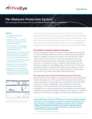 Datasheet




File Malware Protection System
Next Generation File Security to Detect and Eliminate Malware Resident on File Shares




Highlights                                 The FireEye File Malware Protection System (MPS) analyzes
• Finds latent malware no                  network file shares to detect and quarantine malware brought
  AV engine can
                                           in by employees, partners, and others using collaboration tools
• Deploys in active quarantine
                                           that bypass next-generation firewalls, IPS, AV, and gateways.
  (protection-mode) or analysis
  only (monitor-mode)                      Tools like Web mail, online file transfer tools, and portable file
• Provides recursive, scheduled,           storage can introduce malware that can spread to file shares.
  and on-demand scans of CIFS-
  compatible file shares
                                           The problem of malware resident on file shares
• Includes analysis of a wide range of     Advanced targeted attacks use sophisticated malware and APT tactics,
  file types. These are the defaults—
                                           not only to penetrate defenses, but also to spread laterally through file
  Adobe® PDFs, Microsoft Office®
  documents, and multimedia files
                                           shares to establish a long-term foothold in the network and to infect
                                           systems, even those without access to the external Internet. Many
• Supports custom YARA rule support
                                           corporate data centers remain vulnerable to advanced malware
  (compatible with version 1.3)
                                           because of the ineffectiveness of traditional defenses like anti-virus.
• Integrates AV-Suite to streamline
                                           Criminals leverage this vulnerability in the current security architecture
  incident response prioritization
                                           to spread malware into network file shares, embed malicious code in
• Shares threat data with FireEye
                                           the vast data stores, and become a persistent threat vector to infect
  MPS appliances through Central
  Management System (CMS) and              and re-infect key systems even after IT remediates them.
  Malware Protection Cloud (MPC)
                                           File share protection critical to halt advanced attack lifecycle
                                           FireEye File MPS security appliances analyze file shares using the patented
                                           FireEye Virtual Execution (VX) engine that detects zero-day malicious
                                           code embedded in common file types, including PDF, Microsoft Office
                                           documents, vCards, ZIP/RAR/TNEF, and multimedia content such
                                           as QuickTime, MP3 and JPEG files. The File MPS performs recursive,
                                           scheduled, and on-demand scanning of accessible network file shares
                                           to identify and quarantine resident malware without impact to corporate
                                           productivity. This halts a key stage of the advanced attack lifecycle.



                                           “We brought in the FireEye File MPS because we had recurring malware
Dashboard provides a progress snapshot      infections, even on systems we had just re-imaged and disconnected
of file share analysis and threat status
                                            from the Web. The File MPS technology was able to detect malware
                                            hidden in the file shares that anti-virus and other signature-based
                                            technologies failed to do. Using the File MPS we were also able to
                                            confirm that hosts were infected.”
                                           — VP, Global Financial Services Company
 
