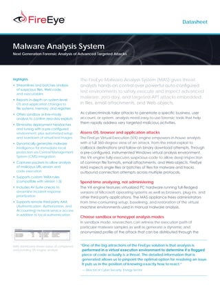 Datasheet




Malware Analysis System
Next Generation Forensic Analysis of Advanced Targeted Attacks




Highlights                                 The FireEye Malware Analysis System (MAS) gives threat
•	 Streamlines and batches analysis        analysts hands-on control over powerful auto-configured
   of suspicious files, Web code,
                                           test environments to safely execute and inspect advanced
   and executables
                                           malware, zero-day, and targeted APT attacks embedded
•	 Reports in-depth on system-level
   OS and application changes to           in files, email attachments, and Web objects.
   file systems, memory, and registries
•	 Offers sandbox or live–mode             As cybercriminals tailor attacks to penetrate a specific business, user
   analysis to confirm zero-day exploits   account, or system, analysts need easy-to-use forensic tools that help
                                           them rapidly address very targeted malicious activities.
•	 Eliminates deployment headaches
   and tuning with a pre-configured
   environment, plus automated setup       Assess OS, browser and application attacks
   and teardown of virtual test images     The FireEye Virtual Execution (VX) engine empowers in-house analysts
•	 Dynamically generates malware           with a full 360-degree view of an attack, from the initial exploit to
   intelligence for immediate local        callback destinations and follow-on binary download attempts. Through
   protection via Central Management       a pre-configured, instrumented Windows virtual analysis environment,
   System (CMS) integration                the VX engine fully executes suspicious code to allow deep inspection
•	 Captures packets to allow analysis      of common file formats, email attachments, and Web objects. FireEye
   of malicious URL session and            MAS inspects single files or batches of files for malware and tracks
   code execution                          outbound connection attempts across multiple protocols.
•	 Supports custom YARA rules
   (compatible with version 1.3)           Spend time analyzing, not administering
•	 Includes AV-Suite checks to             The VX engine features virtualized PC hardware running full-fledged
   streamline incident response            versions of Microsoft operating systems as well as browsers, plug-ins, and
   prioritization                          other third-party applications. The MAS appliance frees administrators
•	 Supports remote third-party AAA         from time-consuming setup, baselining, and restoration of the virtual
   (Authentication, Authorization, and     machine environments used in manual malware analysis.
   Accounting) network service access
   in addition to local authentication
                                           Choose sandbox or honeypot analysis modes
                                           In sandbox mode, researchers can witness the execution path of
                                           particular malware samples as well as generate a dynamic and
                                           anonymized profile of the attack that can be distributed through the


MAS dashboard shows status of completed    “One of the big attractions of the FireEye solution is that analysis is
and pending VX engine analysis              performed in a virtual execution environment to determine if a flagged
                                            piece of code actually is a threat. The detailed information that is
                                            generated allows us to pinpoint the optimal option for resolving an issue.
                                            It puts us in the position of knowing exactly how to react.”
                                           — Director of Cyber Security, Energy Sector
 