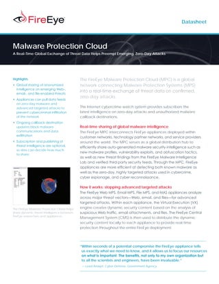 Datasheet




Malware Protection Cloud
A Real-Time Global Exchange of Threat Data Helps Preempt Emerging, Zero-Day Attacks




Highlights                                   The FireEye Malware Protection Cloud (MPC) is a global
•	 Global sharing of anonymized              network connecting Malware Protection Systems (MPS)
   intelligence on emerging Web-,
                                             into a real-time exchange of threat data on confirmed,
   email-, and file-enabled threats
                                             zero-day attacks.
•	 Appliances can pull data feeds
   on zero-day malware and
   advanced targeted attacks to              This Internet cybercrime watch system provides subscribers the
   prevent cybercriminal infiltration        latest intelligence on zero-day attacks and unauthorized malware
   of the network                            callback destinations.
•	 Ongoing callback destination
   updates block malware                     Real-time sharing of global malware intelligence
   communications and data                   The FireEye MPC interconnects FireEye appliances deployed within
   exfiltration
                                             customer networks, technology partner networks, and service providers
•	 Subscription and publishing of            around the world. The MPC serves as a global distribution hub to
   threat intelligence are optional,         efficiently share auto-generated malware security intelligence such as
   so sites can decide how much
                                             new malware profiles, vulnerability exploits, and obfuscation tactics,
   to share
                                             as well as new threat findings from the FireEye Malware Intelligence
                                             Lab and verified third-party security feeds. Through the MPC, FireEye
                                             appliances are more efficient at detecting both known malware as
                                             well as the zero-day, highly targeted attacks used in cybercrime,
                                             cyber espionage, and cyber reconnaissance.

                                             How it works: stopping advanced targeted attacks
                                             The FireEye Web MPS, Email MPS, File MPS, and MAS appliances analyze
                                             across major threat vectors—Web, email, and files—for advanced
                                             targeted attacks. Within each appliance, the Virtual Execution (VX)
The FireEye Malware Protection Cloud helps   engine creates dynamic security content based on the analysis of
share dynamic threat intelligence between    suspicious Web traffic, email attachments, and files. The FireEye Central
FireEye researchers and appliances
                                             Management System (CMS) is then used to distribute the dynamic
                                             security content locally to each appliance to provide real-time
                                             protection throughout the entire FireEye deployment.




                                             “Within seconds of a potential compromise the FireEye appliance tells
                                              us exactly what we need to know, and it allows us to focus our resources
                                              on what is important. The benefits, not only to my own organization but
                                              to all the scientists and engineers, have been invaluable.”
                                             — Lead Analyst, Cyber Defense, Government Agency
 