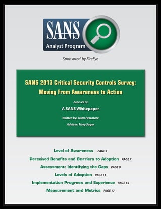 SANS 2013 Critical Security Controls Survey:
Moving From Awareness to Action
June 2013
A SANS Whitepaper
Written by: John Pescatore
Advisor: Tony Sager
Level of Awareness Page 5
Perceived Benefits and Barriers to Adoption Page 7
Assessment: Identifying the Gaps Page 9
Levels of Adoption Page 11
Implementation Progress and Experience Page 15
Measurement and Metrics Page 17
Sponsored by FireEye
 