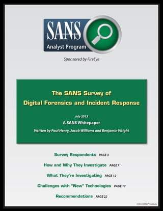 The SANS Survey of
Digital Forensics and Incident Response
July 2013
A SANS Whitepaper
Written by Paul Henry, Jacob Williams and Benjamin Wright
Survey Respondents Page 3
How and Why They Investigate Page 7
What They’re Investigating Page 12
Challenges with “New” Technologies Page 17
Recommendations Page 22
Sponsored by FireEye
©2013 SANS™ Institute
 