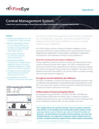 Datasheet




Central Management System
A Real-Time Local Exchange of Threat Data and Unified Management of Enterprise Deployments




Highlights                                   The FireEye Central Management System (CMS) consolidates
•	 Purpose-built appliance that can          the management, reporting, and data sharing of FireEye
   be deployed in about 30 minutes
                                             Malware Protection Systems (MPS) in an easy-to-deploy,
•	 Ideal for organizations with five
                                             network-based appliance.
   or more FireEye appliances to
   manage, or those using FireEye
   Web MPS, Email MPS, File MPS,             The CMS enables real-time sharing of malware intelligence auto-
   and/or MAS together.                      generated within your FireEye deployment to stop advanced attacks
•	 Two models available to                   targeting the organization. It also enables centralized configuration,
   accommodate growing                       management, and reporting of FireEye security appliances.
   FireEye deployments
•	 Streamlined centralized                   Real-time sharing of local malware intelligence
   management of multiple FireEye            FireEye appliances generate real-time advanced malware protections
   appliances reduces time spent             using the Virtual Execution (VX) engine. The CMS is a distribution hub
   managing configurations, threat           ensuring the entire FireEye deployment has dynamic protections against
   updates, and software upgrades
                                             the advanced targeted attack underway. In addition, subscribers to the
•	 At-a-glance security dashboard            Malware Protection Cloud (MPC) can use the CMS to centralize sending
   provides advanced targeted
                                             and receiving malware intelligence.
   attack protection status
•	 Consolidated security event
                                             At-a-glance security dashboard, plus drilldowns
   storehouse speed reports and audits
                                             The CMS consolidates activities and improves situational awareness with
                                             a unified security dashboard. The dashboard gives administrators a real-
                                             time view to see the number of infected systems and drill directly down
                                             to infection details to determine next steps.

                                             Unified analysis of advanced targeted attacks
                                             By deploying FireEye Web MPS, Email MPS, File MPS, and Malware
                                             Analysis System (MAS) with the FireEye CMS, it enables the detailed
                                             analysis of blended threats, such as pinpointing the spear phishing email
                                             used to distribute malicious URLs. Security analysts now have



                                             “Our college takes user security seriously, hence we enforce patches
                                              and antivirus on the desktop and use Firewalls and IPS systems on the
                                              gateway. But because of remote users who are infected outside our
                                              gateway, compounded by the reality of spear phishing, zero-day and
                                              targeted attacks, we realize that a signature-based solution does not
The dashboard provides a real-time
                                              provide complete protection against today’s Web exploits and botnets.”
view into the network’s security state and   — Systems and Server Manager, Liberal Arts College
appliance workloads
 