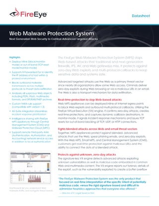 Datasheet




Web Malware Protection System
Next Generation Web Security to Combat Advanced Targeted Attacks




Highlights                                   The FireEye Web Malware Protection System (MPS) stops
•	 Deploys inline (block/monitor-            Web-based attacks that traditional and next-generation
   mode) or out-of-band (TCP reset
                                             firewalls, IPS, AV, and Web gateways miss. It protects against
   mode/monitor-mode)
                                             zero-day Web exploits and multi-protocol callbacks to keep
•	 Supports X-Forwarded-For to identify
   the IP address of a host within a         sensitive data and systems safe.
   proxied environment
•	 Blocks outbound malware                   Advanced targeted attacks use the Web as a primary threat vector
   transmissions across multiple             since nearly all organizations allow some Web access. Criminals deliver
   protocols to thwart data exfiltration     zero-day exploits during Web browsing or via a malicious URL in an email.
•	 Analyzes all suspicious Web objects       The Web is also a transport mechanism for data exfiltration.
   including PDFs, Flash, multimedia
   formats, and ZIP/RAR/TNEF archives        Real-time protection to stop Web-based attacks
•	 Custom YARA rule support                  Web MPS appliances can be deployed inline at Internet egress points
   (compatible with version 1.3)             to block Web exploits and outbound multi-protocol callbacks. Utilizing the
•	 AV-Suite integration streamlines          FireEye Virtual Execution (VX) engine, it confirms zero-day attacks, creates
   incident response prioritization          real-time protections, and captures dynamic callback destinations. In
•	 Intelligence sharing with FireEye         monitor-mode, it signals incident response mechanisms and issues TCP
   MPS appliances through Central            resets for out-of-band blocking of TCP, UDP, or HTTP connections.
   Management System (CMS) and
   Malware Protection Cloud (MPC)            Fights blended attacks across Web and email threat vectors
•	 Supports remote third-party AAA           Together, MPS appliances protect against blended, advanced
   (Authentication, Authorization, and
                                             attacks that use the Web, spear phishing emails, and zero-day exploits.
   Accounting) network service access
                                             With the Web MPS, Email MPS, and Central Management System (CMS),
   in addition to local authentication
                                             customers get real-time protection against malicious URLs and the
                                             ability to connect the dots of a blended attack.

                                             Protects against unknown, zero-day attacks
                                             The signature-less VX engine detects advanced attacks exploiting
                                             unknown vulnerabilities as well as malicious code embedded in common
                                             Web and multimedia content. The VX engine reports out forensic details of
                                             the exploit, such as the vulnerability exploited to create a buffer overflow


                                             “The FireEye Malware Protection System was the only product that
                                              focused on real-time interpretation of the specific intent of potentially
                                              malicious code, versus the rigid signature-based and difficult to
Dashboards let you understand Web             administer heuristics approaches that everyone else offered.”
malware traffic and navigate threat events
                                             — Director of IT, Legal Services Firm
 