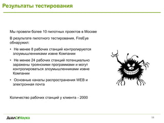 Результаты тестирования 
16 
Мы провели более 10 пилотных проектов в Москве 
В результате пилотного тестирования, FireEye обнаружил: 
• Не менее 8 рабочих станций контролируются злоумышленниками извне Компании 
• Не менее 24 рабочих станций потенциально заражены троянскими программами и могут контролироваться злоумышленниками извне Компании 
• Основные каналы распространения WEB и электронная почта 
Количество рабочих станций у клиента - 2000 
Multi- Stage  