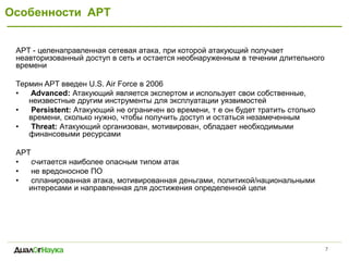 Особенности APT 
7 
APT - целенаправленная сетевая атака, при которой атакующий получает неавторизованный доступ в сеть и остается необнаруженным в течении длительного времени 
Термин APT введен U.S. Air Force в 2006 
• Advanced: Атакующий является экспертом и использует свои собственные, неизвестные другим инструменты для эксплуатации уязвимостей 
• Persistent: Атакующий не ограничен во времени, т е он будет тратить столько времени, сколько нужно, чтобы получить доступ и остаться незамеченным 
• Threat: Атакующий организован, мотивирован, обладает необходимыми финансовыми ресурсами 
APT 
• считается наиболее опасным типом атак 
• не вредоносное ПО 
• спланированная атака, мотивированная деньгами, политикой/национальными интересами и направленная для достижения определенной цели 
 