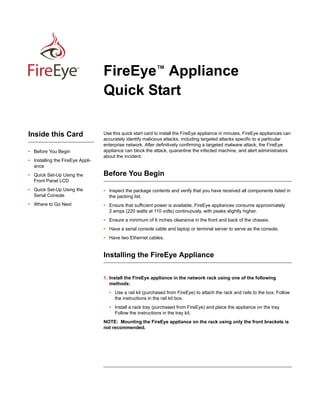 First/Final Draft for Review - FireEye Confidential - August 17, 2013

TM

Inside this Card
• Before You Begin
• Installing the FireEye Appliance
• Quick Set-Up Using the
Front Panel LCD

FireEye™ Appliance
Quick Start
Use this quick start card to install the FireEye appliance in minutes. FireEye appliances can
accurately identify malicious attacks, including targeted attacks specific to a particular
enterprise network. After definitively confirming a targeted malware attack, the FireEye
appliance can block the attack, quarantine the infected machine, and alert administrators
about the incident.

Before You Begin

• Quick Set-Up Using the
Serial Console

• Inspect the package contents and verify that you have received all components listed in
the packing list.

• Where to Go Next

• Ensure that sufficient power is available. FireEye appliances consume approximately
2 amps (220 watts at 110 volts) continuously, with peaks slightly higher.
• Ensure a minimum of 6 inches clearance in the front and back of the chassis.
• Have a serial console cable and laptop or terminal server to serve as the console.
• Have two Ethernet cables.

Installing the FireEye Appliance
1. Install the FireEye appliance in the network rack using one of the following
methods:
• Use a rail kit (purchased from FireEye) to attach the rack and rails to the box. Follow
the instructions in the rail kit box.
• Install a rack tray (purchased from FireEye) and place the appliance on the tray.
Follow the instructions in the tray kit.
NOTE: Mounting the FireEye appliance on the rack using only the front brackets is
not recommended.

 
