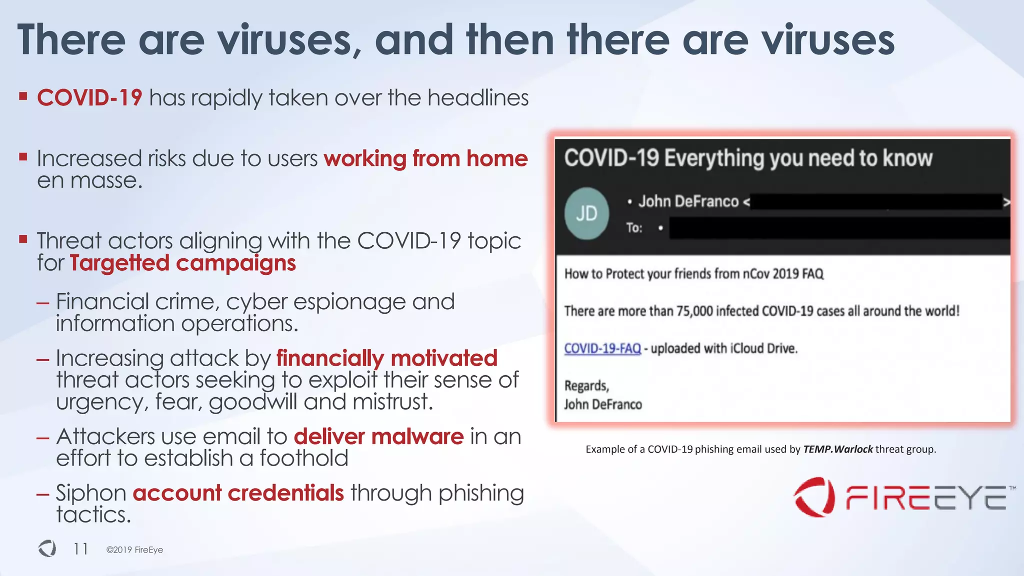 ©2019 FireEye©2019 FireEye
▪ COVID-19 has rapidly taken over the headlines
▪ Increased risks due to users working from home
en masse.
▪ Threat actors aligning with the COVID-19 topic
for Targetted campaigns
– Financial crime, cyber espionage and
information operations.
– Increasing attack by financially motivated
threat actors seeking to exploit their sense of
urgency, fear, goodwill and mistrust.
– Attackers use email to deliver malware in an
effort to establish a foothold
– Siphon account credentials through phishing
tactics.
There are viruses, and then there are viruses
11
Example of a COVID-19 phishing email used by TEMP.Warlock threat group.
 