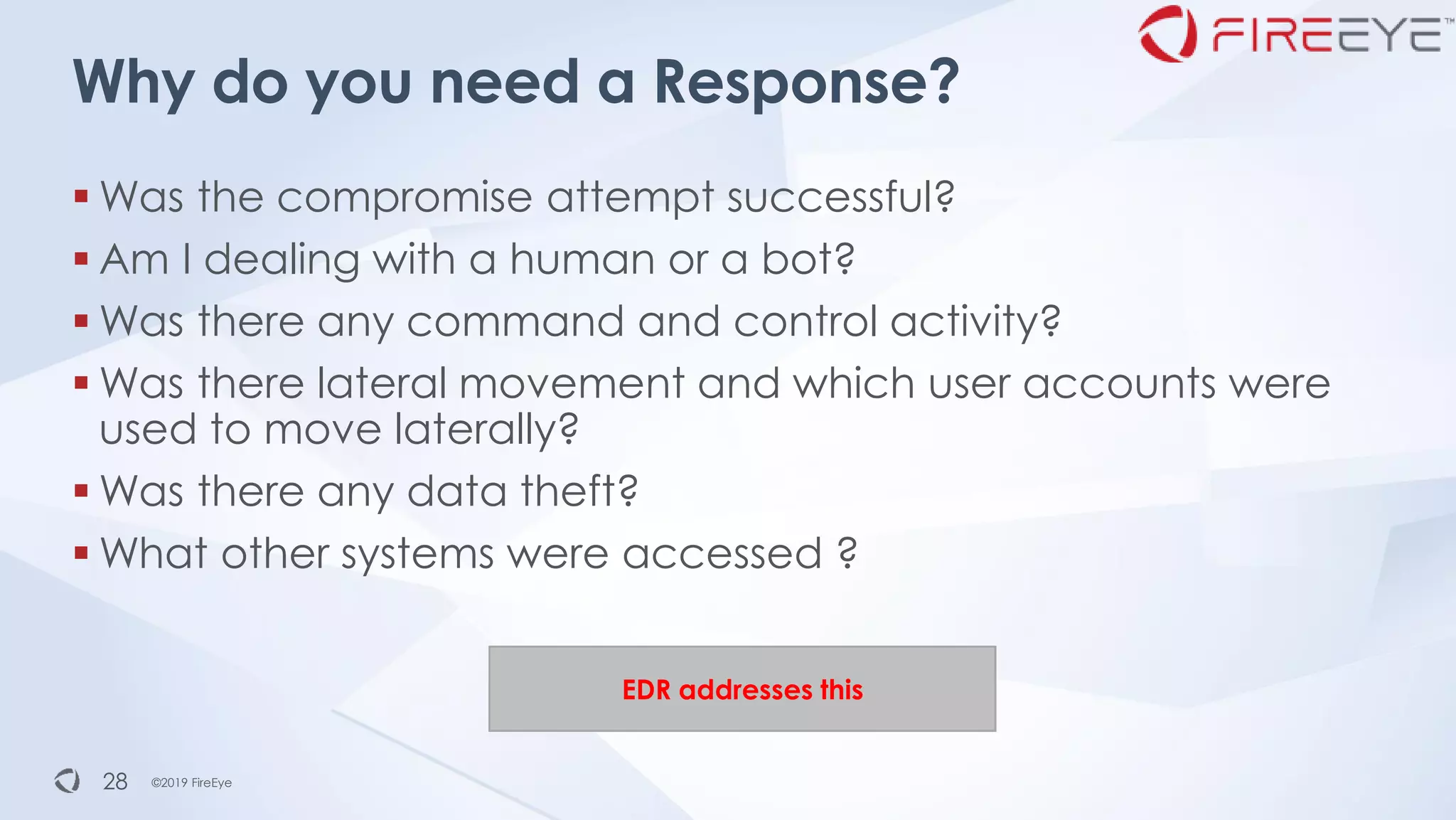 ©2019 FireEye©2019 FireEye28
Why do you need a Response?
▪ Was the compromise attempt successful?
▪ Am I dealing with a human or a bot?
▪ Was there any command and control activity?
▪ Was there lateral movement and which user accounts were
used to move laterally?
▪ Was there any data theft?
▪ What other systems were accessed ?
EDR addresses this
 