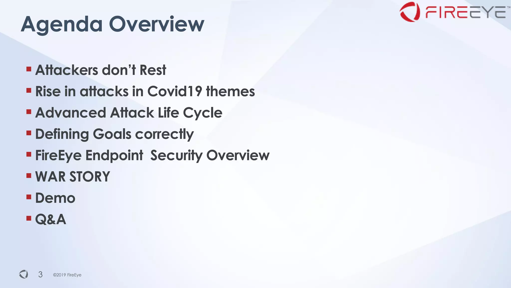 ©2019 FireEye©2019 FireEye
▪Attackers don’t Rest
▪Rise in attacks in Covid19 themes
▪Advanced Attack Life Cycle
▪Defining Goals correctly
▪FireEye Endpoint Security Overview
▪WAR STORY
▪Demo
▪Q&A
Agenda Overview
3
 