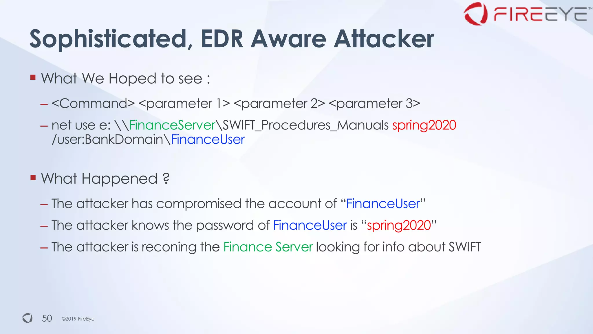 ©2019 FireEye©2019 FireEye
▪ What We Hoped to see :
– <Command> <parameter 1> <parameter 2> <parameter 3>
– net use e: FinanceServerSWIFT_Procedures_Manuals spring2020
/user:BankDomainFinanceUser
▪ What Happened ?
– The attacker has compromised the account of “FinanceUser”
– The attacker knows the password of FinanceUser is “spring2020”
– The attacker is reconing the Finance Server looking for info about SWIFT
Sophisticated, EDR Aware Attacker
50
 