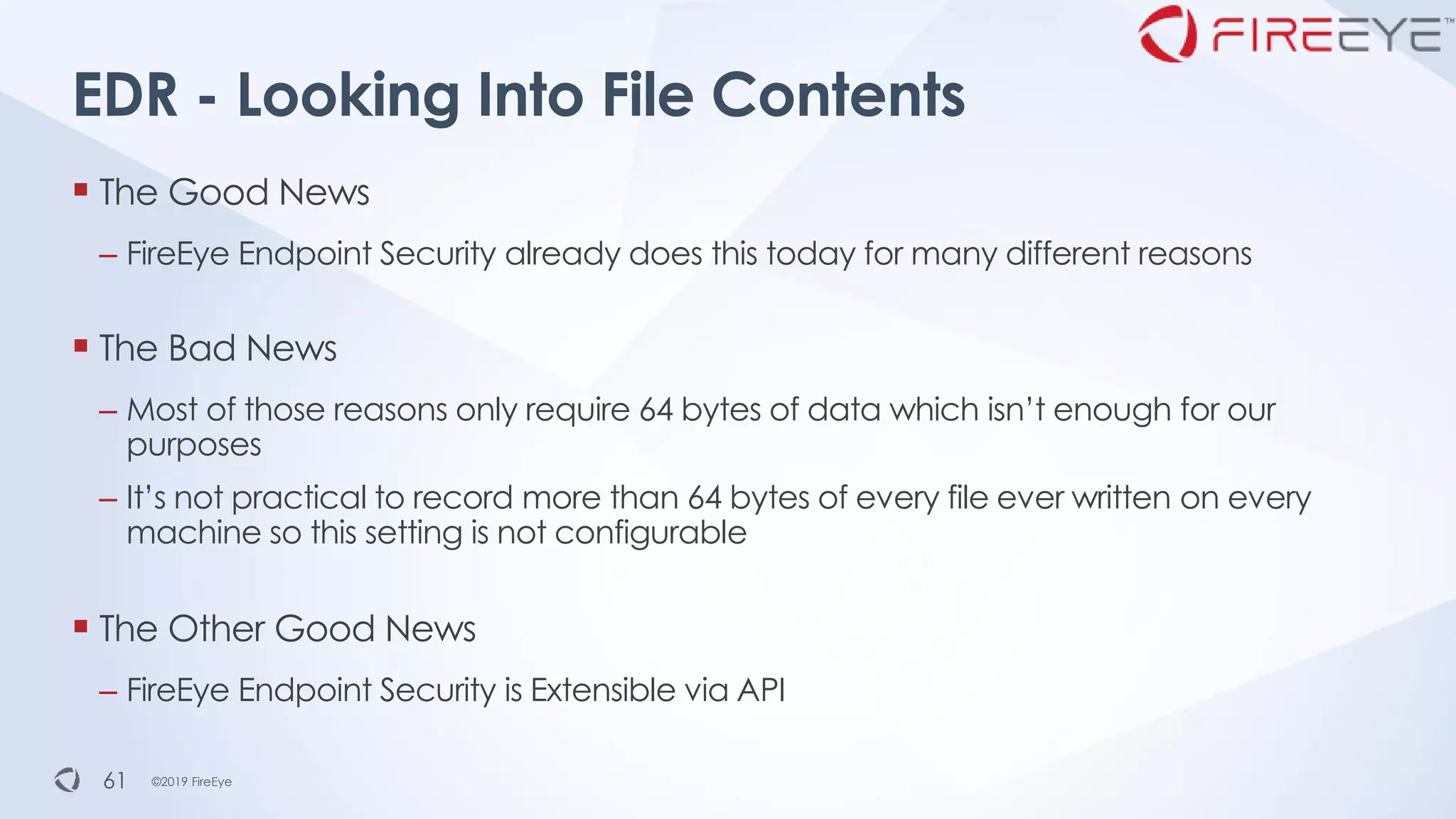 ©2019 FireEye©2019 FireEye
▪ The Good News
– FireEye Endpoint Security already does this today for many different reasons
▪ The Bad News
– Most of those reasons only require 64 bytes of data which isn’t enough for our
purposes
– It’s not practical to record more than 64 bytes of every file ever written on every
machine so this setting is not configurable
▪ The Other Good News
– FireEye Endpoint Security is Extensible via API
EDR - Looking Into File Contents
61
 