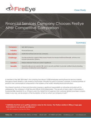 Case Study




Financial Services Company Chooses FireEye
After Competitive Comparison



                                                                                                                   Summary
     Company               S&P 500 Company

        Industry           Financial Services

   Description             Multinational financial services company

    Challenge              Provide protection against Web-based threats that elude traditional firewalls, antivirus and
                           intrusion prevention systems.

        Solution           FireEye Malware Protection System Appliance

        Benefits           Operationally-proven solution fills void in security portfolio to provide verified industry-leading
                           accuracy of detection and mitigation.




A member of the S&P 500 Index®, the company has almost 10,000 employees serving financial services markets
throughout North America, Latin America and Europe. Primarily focused on business customers, its broad portfolio of
products are commonplace components in the toolsets of the world’s leading financial institutions.

The inherent sensitivity of financial information imposes a significant responsibility on all parties entrusted with its
safekeeping. The company’s Chief Security Officer (CSO) elaborated, “The security of each client’s information is
fundamentally important to us. If there is even the merest hint of suspicion that customer details have been compro-
mised in any way, we risk erosion of the foundation of trust on which our company is built.”




“	 definitely feel that we’re getting extreme value for the money. The FireEye solution is filling a huge gap
 I
 that existed in our security architecture.”
 – 	S&P 500 Company Chief Security Officer



FireEye, Inc. | 1390 McCarthy Blvd. Milpitas, CA 95035 | 408.321.6300 | 877.FIREEYE (347.3393) | info@fireeye.com | www.fireeye.com
 