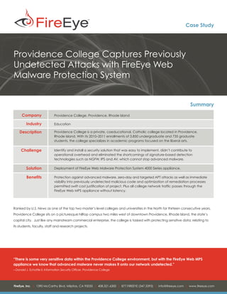 Case Study




Providence College Captures Previously
Undetected Attacks with FireEye Web
Malware Protection System


                                                                                                                     Summary
      Company                 Providence College, Providence, Rhode Island

         Industry             Education

    Description               Providence College is a private, coeducational, Catholic college located in Providence,
                              Rhode Island. With its 2010–2011 enrollments of 3,850 undergraduate and 735 graduate
                              students, the college specializes in academic programs focused on the liberal arts.

     Challenge                Identify and install a security solution that was easy to implement, didn’t contribute to
                              operational overhead and eliminated the shortcomings of signature-based detection
                              technologies such as NGFW, IPS and AV, which cannot stop advanced malware.

         Solution             Deployment of FireEye Web Malware Protection System 4000 Series appliance.

         Benefits             Protection against advanced malware, zero-day and targeted APT attacks as well as immediate
                              visibility into previously undetected malicious code and optimization of remediation processes
                              permitted swift cost justification of project. Plus all college network traffic passes through the
                              FireEye Web MPS appliance without latency.




Ranked by U.S. News as one of the top two master’s level colleges and universities in the North for thirteen consecutive years,
Providence College sits on a picturesque hilltop campus two miles west of downtown Providence, Rhode Island, the state’s
capital city. Just like any mainstream commercial enterprise, the college is tasked with protecting sensitive data; relating to
its students, faculty, staff and research projects.




“There is some very sensitive data within the Providence College environment, but with the FireEye Web MPS
appliance we know that advanced malware never makes it onto our network undetected.”
– Donald J. Schattle II, Information Security Officer, Providence College




FireEye, Inc. | 1390 McCarthy Blvd. Milpitas, CA 95035 | 408.321.6300 | 877.FIREEYE (347.3393) | info@fireeye.com | www.fireeye.com
 