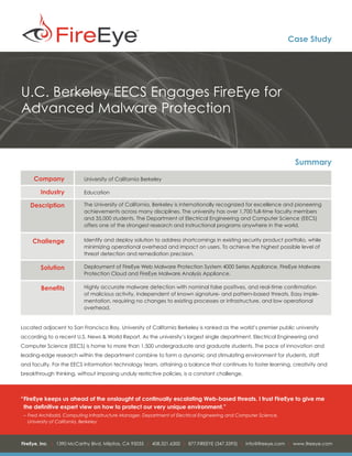 Case Study




U.C. Berkeley EECS Engages FireEye for
Advanced Malware Protection


                                                                                                                    Summary
     Company               University of California Berkeley

        Industry           Education

   Description             The University of California, Berkeley is internationally recognized for excellence and pioneering
                           achievements across many disciplines. The university has over 1,700 full-time faculty members
                           and 35,000 students. The Department of Electrical Engineering and Computer Science (EECS)
                           offers one of the strongest research and instructional programs anywhere in the world.


    Challenge              Identify and deploy solution to address shortcomings in existing security product portfolio, while
                           minimizing operational overhead and impact on users. To achieve the highest possible level of
                           threat detection and remediation precision.

        Solution           Deployment of FireEye Web Malware Protection System 4000 Series Appliance, FireEye Malware
                           Protection Cloud and FireEye Malware Analysis Appliance.

        Benefits           Highly accurate malware detection with nominal false positives, and real-time confirmation
                           of malicious activity, independent of known signature- and pattern-based threats. Easy imple-
                           mentation, requiring no changes to existing processes or infrastructure, and low operational
                           overhead.


Located adjacent to San Francisco Bay, University of California Berkeley is ranked as the world’s premier public university
according to a recent U.S. News & World Report. As the university’s largest single department, Electrical Engineering and
Computer Science (EECS) is home to more than 1,500 undergraduate and graduate students. The pace of innovation and
leading-edge research within the department combine to form a dynamic and stimulating environment for students, staff
and faculty. For the EECS information technology team, attaining a balance that continues to foster learning, creativity and
breakthrough thinking, without imposing unduly restrictive policies, is a constant challenge.



“	 ireEye keeps us ahead of the onslaught of continually escalating Web-based threats. I trust FireEye to give me
 F
 the definitive expert view on how to protect our very unique environment.”
 – 	Fred Archibald, Computing Infrastructure Manager, Department of Electrical Engineering and Computer Science,
 		 University of California, Berkeley



FireEye, Inc. | 1390 McCarthy Blvd. Milpitas, CA 95035 | 408.321.6300 | 877.FIREEYE (347.3393) | info@fireeye.com | www.fireeye.com
 