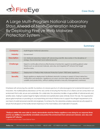 Case Study



A Large Multi–Program National Laboratory
Stays Ahead of Next–Generation Malware
By Deploying FireEye Web Malware
Protection System

                                                                                                                     Summary
     Company               Multi-Program National Laboratory

        Industry           Government

    Description            U.S. National Laboratory tasked with advancing scientific discoveries in the disciplines of
                           energy, the environment and national security.

     Challenge             Need to continually enhance effectiveness of protection against escalating global cyber
                           threats such as advanced malware, zero-day and targeted APT attacks that target
                           sensitive data.

        Solution           Deployment of FireEye Web Malware Protection System 7000 Series appliance.

        Benefits           Rapid appliance deployment facilitated dramatic increase in speed of threat detection,
                           notification and resolution. Appliance accuracy and low false positive rates have elevated
                           usability and productivity, without adding network or security management overhead.




Chartered with enhancing the scientific foundations of a broad spectrum of national programs for fundamental research and
innovation, this multidisciplinary laboratory is at the very center of ensuring that the lives of U.S citizens can be conducted in an
environment that is safe, secure and sustainable. On a daily basis, the Laboratory handles a huge portfolio of national secrets and
sensitive data, making it a prized target for highly motivated and sophisticated cyber criminals. Given this role, the organization
places great emphasis on providing an uncompromising and robust infrastructure to support the stringent requirements of its
own team of world renowned scientists and engineers. To achieve this, the Laboratory employs seasoned security experts to
ensure that all aspects of the facility remain impervious to the most insidious and malevolent of assaults.




“FireEye is stellar! We were able to clearly demonstrate what the FireEye appliance was doing for our response times
and for our abilities to expediently remediate and protect the environment from advanced malware, zero–day and
targeted APT attacks.”
– Laboratory Lead Analyst, Cyber Defense Team



FireEye, Inc. | 1390 McCarthy Blvd. Milpitas, CA 95035 | 408.321.6300 | 877.FIREEYE (347.3393) | info@fireeye.com | www.fireeye.com
 