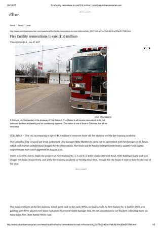 29/1/2017 Fire facility renovations to cost $1.6 million | Local | columbiamissourian.com
http://www.columbiamissourian.com/news/local/fire­facility­renovations­to­cost­million/article_23171c00­e31a­11e6­8b18­e393e3517fd8.html 1/3
advertisement
Home /   News /   Local
46°
http://www.columbiamissourian.com/news/local/fire­facility­renovations­to­cost­million/article_23171c00­e31a­11e6­8b18­e393e3517fd8.html
Fire facility renovations to cost $1.6 million
TOMÁS ORIHUELA Jan 27, 2017
COLUMBIA — The city is preparing to spend $1.6 million to renovate three old ere stations and the ere training academy.
The Columbia City Council last week authorized City Manager Mike Matthes to carry out an agreement with Archimages of St. Louis,
which will provide architectural designs for the renovations. The work will be funded with proceeds from a quarter-cent capital
improvement that voters approved in August 2015.
There is no erm date to begin the projects at Fire Stations No. 4, 5 and 6, at 2300 Oakland Gravel Road, 1400 Ballenger Lane and 3112
Chapel Hill Road, respectively, and at the ere training academy at 700 Big Bear Blvd., though the city hopes it will be done by the end of
the year.
advertisement
The main problems at the ere stations, which were built in the early 1970s, are leaky roofs. At Fire Station No. 4, built in 1970, iron
patches have been placed over some roof joints to prevent water damage. Still, it's not uncommon to see buckets collecting water on
rainy days, Fire Chief Randy White said.
ERIN ACHENBACH
A firetruck sits Wednesday in the driveway of Fire Station 4. Fire Station 4 will receive renovations to its roof,
bathroom facilities and heating and air conditioning systems. The station is one of three in Columbia that will be
renovated.
 
 