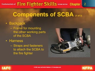 2
Components of SCBA (1 of 3)
• Backpack
– Frame for mounting
the other working parts
of the SCBA
• Harness
– Straps and fasteners
to attach the SCBA to
the fire fighter
 