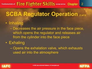 2
SCBA Regulator Operation (1 of 3)
• Inhaling
– Decreases the air pressure in the face piece,
which opens the regulator and releases air
from the cylinder into the face piece
• Exhaling
– Opens the exhalation valve, which exhausts
used air into the atmosphere
 
