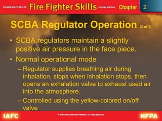 2
SCBA Regulator Operation (2 of 3)
• SCBA regulators maintain a slightly
positive air pressure in the face piece.
• Normal operational mode
– Regulator supplies breathing air during
inhalation, stops when inhalation stops, then
opens an exhalation valve to exhaust used air
into the atmosphere.
– Controlled using the yellow-colored on/off
valve
 