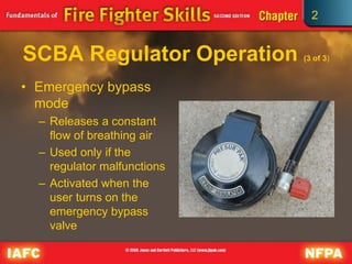 2
SCBA Regulator Operation (3 of 3)
• Emergency bypass
mode
– Releases a constant
flow of breathing air
– Used only if the
regulator malfunctions
– Activated when the
user turns on the
emergency bypass
valve
 