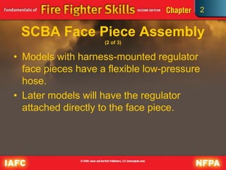 2
SCBA Face Piece Assembly
(2 of 3)
• Models with harness-mounted regulator
face pieces have a flexible low-pressure
hose.
• Later models will have the regulator
attached directly to the face piece.
 