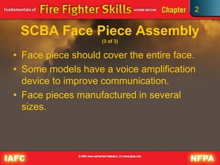 2
SCBA Face Piece Assembly
(3 of 3)
• Face piece should cover the entire face.
• Some models have a voice amplification
device to improve communication.
• Face pieces manufactured in several
sizes.
 