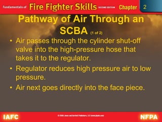 2
Pathway of Air Through an
SCBA (1 of 2)
• Air passes through the cylinder shut-off
valve into the high-pressure hose that
takes it to the regulator.
• Regulator reduces high pressure air to low
pressure.
• Air next goes directly into the face piece.
 