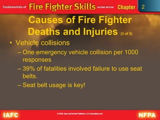 2
Causes of Fire Fighter
Deaths and Injuries (3 of 5)
• Vehicle collisions
– One emergency vehicle collision per 1000
responses
– 39% of fatalities involved failure to use seat
belts.
– Seat belt usage is key!
 