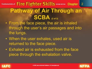 2
Pathway of Air Through an
SCBA (2 of 2)
• From the face piece, the air is inhaled
through the user’s air passages and into
the lungs.
• When the user exhales, used air is
returned to the face piece.
• Exhaled air is exhausted from the face
piece through the exhalation valve.
 