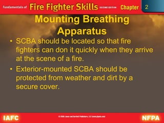 2
Mounting Breathing
Apparatus
• SCBA should be located so that fire
fighters can don it quickly when they arrive
at the scene of a fire.
• Exterior-mounted SCBA should be
protected from weather and dirt by a
secure cover.
 