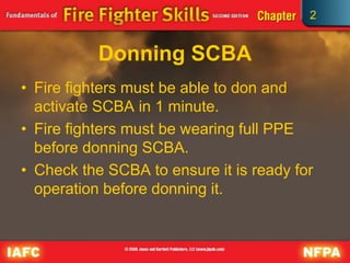 2
Donning SCBA
• Fire fighters must be able to don and
activate SCBA in 1 minute.
• Fire fighters must be wearing full PPE
before donning SCBA.
• Check the SCBA to ensure it is ready for
operation before donning it.
 