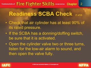 2
Readiness SCBA Check (1 of 2)
• Check that air cylinder has at least 90% of
its rated pressure.
• If the SCBA has a donning/doffing switch,
be sure that it is activated.
• Open the cylinder valve two or three turns,
listen for the low-air alarm to sound, and
then open the valve fully.
 
