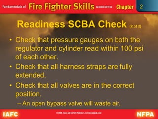 2
Readiness SCBA Check (2 of 2)
• Check that pressure gauges on both the
regulator and cylinder read within 100 psi
of each other.
• Check that all harness straps are fully
extended.
• Check that all valves are in the correct
position.
– An open bypass valve will waste air.
 