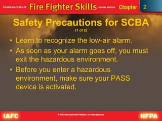 2
Safety Precautions for SCBA
(1 of 2)
• Learn to recognize the low-air alarm.
• As soon as your alarm goes off, you must
exit the hazardous environment.
• Before you enter a hazardous
environment, make sure your PASS
device is activated.
 