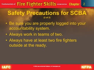 2
Safety Precautions for SCBA
(2 of 2)
• Be sure you are properly logged into your
accountability system.
• Always work in teams of two.
• Always have at least two fire fighters
outside at the ready.
 