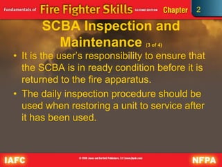 2
SCBA Inspection and
Maintenance (3 of 4)
• It is the user’s responsibility to ensure that
the SCBA is in ready condition before it is
returned to the fire apparatus.
• The daily inspection procedure should be
used when restoring a unit to service after
it has been used.
 