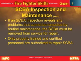 2
SCBA Inspection and
Maintenance (4 of 4)
• If an SCBA inspection reveals any
problems that cannot be remedied by
routine maintenance, the SCBA must be
removed from service for repair.
• Only properly trained and certified
personnel are authorized to repair SCBA.
 