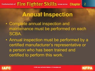 2
Annual Inspection
• Complete annual inspection and
maintenance must be performed on each
SCBA.
• Annual inspection must be performed by a
certified manufacturer’s representative or
a person who has been trained and
certified to perform this work.
 