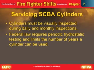 2
Servicing SCBA Cylinders
• Cylinders must be visually inspected
during daily and monthly inspections.
• Federal law requires periodic hydrostatic
testing and limits the number of years a
cylinder can be used.
 