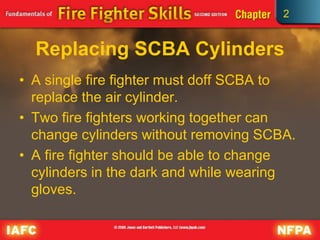 2
Replacing SCBA Cylinders
• A single fire fighter must doff SCBA to
replace the air cylinder.
• Two fire fighters working together can
change cylinders without removing SCBA.
• A fire fighter should be able to change
cylinders in the dark and while wearing
gloves.
 