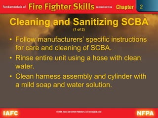 2
Cleaning and Sanitizing SCBA
(1 of 2)
• Follow manufacturers’ specific instructions
for care and cleaning of SCBA.
• Rinse entire unit using a hose with clean
water.
• Clean harness assembly and cylinder with
a mild soap and water solution.
 