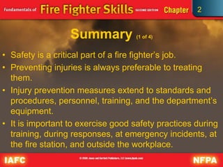 2
Summary (1 of 4)
• Safety is a critical part of a fire fighter’s job.
• Preventing injuries is always preferable to treating
them.
• Injury prevention measures extend to standards and
procedures, personnel, training, and the department’s
equipment.
• It is important to exercise good safety practices during
training, during responses, at emergency incidents, at
the fire station, and outside the workplace.
 