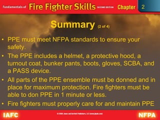 2
Summary (2 of 4)
• PPE must meet NFPA standards to ensure your
safety.
• The PPE includes a helmet, a protective hood, a
turnout coat, bunker pants, boots, gloves, SCBA, and
a PASS device.
• All parts of the PPE ensemble must be donned and in
place for maximum protection. Fire fighters must be
able to don PPE in 1 minute or less.
• Fire fighters must properly care for and maintain PPE
 