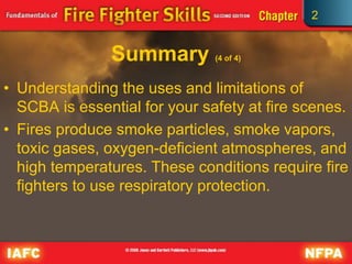 2
Summary (4 of 4)
• Understanding the uses and limitations of
SCBA is essential for your safety at fire scenes.
• Fires produce smoke particles, smoke vapors,
toxic gases, oxygen-deficient atmospheres, and
high temperatures. These conditions require fire
fighters to use respiratory protection.
 