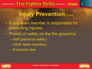 2
Injury Prevention (1 of 2)
• Every team member is responsible for
preventing injuries.
• Priority of safety on the fire ground is:
– Self (personal safety)
– Other team members
– Everyone else
 