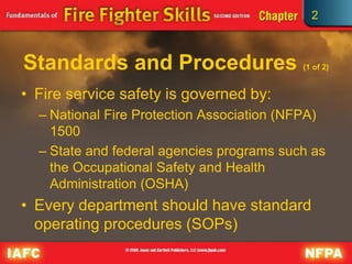 2
Standards and Procedures (1 of 2)
• Fire service safety is governed by:
– National Fire Protection Association (NFPA)
1500
– State and federal agencies programs such as
the Occupational Safety and Health
Administration (OSHA)
• Every department should have standard
operating procedures (SOPs)
 
