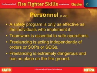 2
Personnel (1 of 2)
• A safety program is only as effective as
the individuals who implement it.
• Teamwork is essential to safe operations.
• Freelancing is acting independently of
orders or SOPs or SOGs.
• Freelancing is extremely dangerous and
has no place on the fire ground.
 