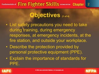 2
Objectives (1 of 4)
• List safety precautions you need to take
during training, during emergency
responses, at emergency incidents, at the
fire station, and outside your workplace.
• Describe the protection provided by
personal protective equipment (PPE).
• Explain the importance of standards for
PPE.
 